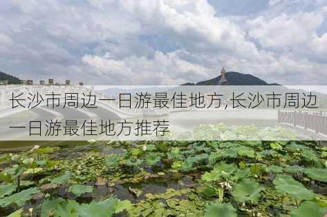 长沙市周边一日游最佳地方,长沙市周边一日游最佳地方推荐-第2张图片-小艾出游网