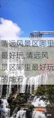 清远风景区哪里最好玩,清远风景区哪里最好玩的地方-第2张图片-小艾出游网