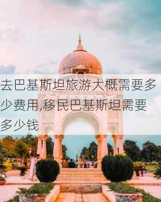 去巴基斯坦旅游大概需要多少费用,移民巴基斯坦需要多少钱