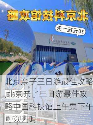 北京亲子三日游最佳攻略,北京亲子三日游最佳攻略中国科技馆上午票下午可以去吗