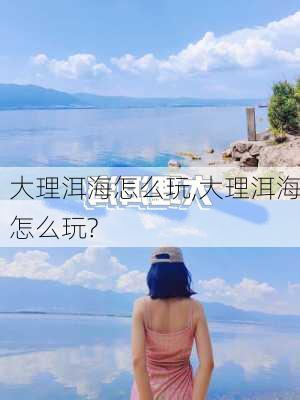 大理洱海怎么玩,大理洱海怎么玩?-第3张图片-小艾出游网