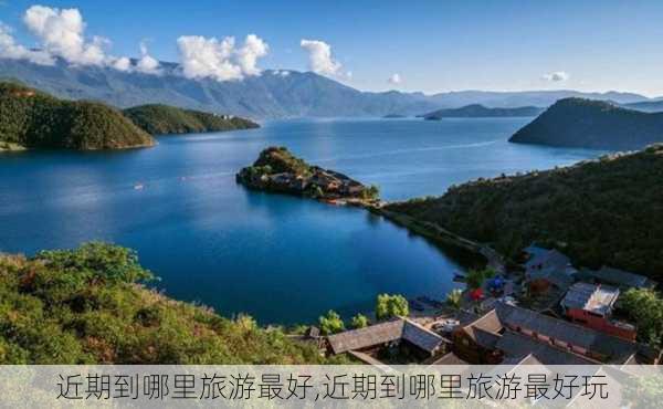 近期到哪里旅游最好,近期到哪里旅游最好玩