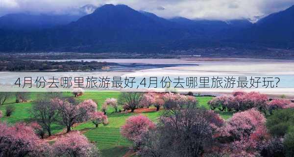 4月份去哪里旅游最好,4月份去哪里旅游最好玩?-第3张图片-小艾出游网