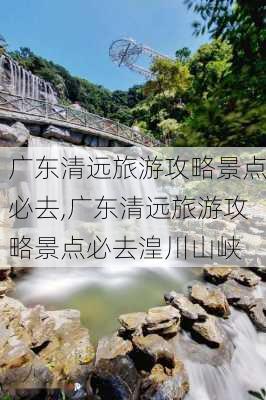 广东清远旅游攻略景点必去,广东清远旅游攻略景点必去湟川山峡-第1张图片-小艾出游网