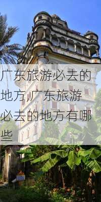 广东旅游必去的地方,广东旅游必去的地方有哪些